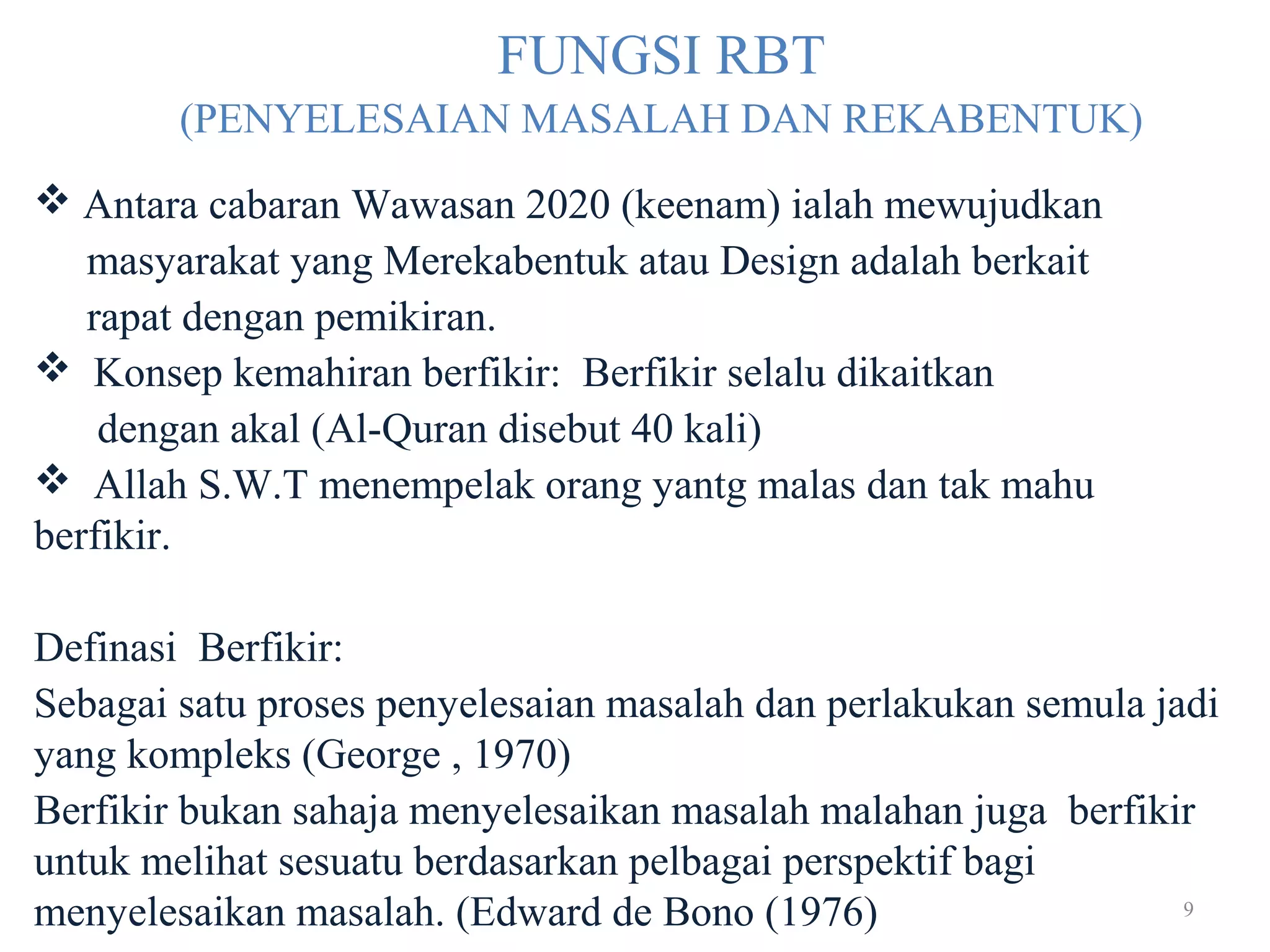 9
FUNGSI RBT
(PENYELESAIAN MASALAH DAN REKABENTUK)
 Antara cabaran Wawasan 2020 (keenam) ialah mewujudkan
masyarakat yang Merekabentuk atau Design adalah berkait
rapat dengan pemikiran.
 Konsep kemahiran berfikir: Berfikir selalu dikaitkan
dengan akal (Al-Quran disebut 40 kali)
 Allah S.W.T menempelak orang yantg malas dan tak mahu
berfikir.
Definasi Berfikir:
Sebagai satu proses penyelesaian masalah dan perlakukan semula jadi
yang kompleks (George , 1970)
Berfikir bukan sahaja menyelesaikan masalah malahan juga berfikir
untuk melihat sesuatu berdasarkan pelbagai perspektif bagi
menyelesaikan masalah. (Edward de Bono (1976)
 