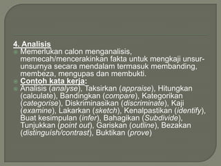 4. Analisis
 Memerlukan calon menganalisis,
  memecah/mencerakinkan fakta untuk mengkaji unsur-
  unsurnya secara mendalam termasuk membanding,
  membeza, mengupas dan membukti.
 Contoh kata kerja:
 Analisis (analyse), Taksirkan (appraise), Hitungkan
  (calculate), Bandingkan (compare), Kategorikan
  (categorise), Diskriminasikan (discriminate), Kaji
  (examine), Lakarkan (sketch), Kenalpastikan (identify),
  Buat kesimpulan (infer), Bahagikan (Subdivide),
  Tunjukkan (point out), Gariskan (outline), Bezakan
  (distinguísh/contrast), Buktikan (prove)
 