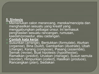 5. Sintesis
 Memerlukan calon merancang, mereka/mencipta dan
  menghasilkan sesuatu yang kreatif yang
  menggabungkan pelbagai unsur. Ini termasuk
  penghasilan sesuatu rancangan, rumusan,
  kaedah/prosedur, atau cadangan.
 Contoh kata kerja:
 Susunkan (arrange), Bentukkan (formulate), Aturkan
  (organise), Bina (build), Gambarkan (illustrate), Ubah
  (change), Karang (compose), Pasang (assemble),
  Semak (revise), Buat hipotesis (hypothesise),
  Ramalkan (predict), Uruskan (manage), Susun semula
  (reorder), Himpunkan (collect), Hasilkan (produce),
  Rancangkan (plan), Sediakan
 
