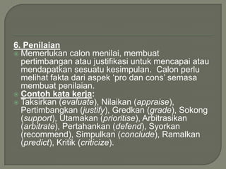6. Penilaian
 Memerlukan calon menilai, membuat
  pertimbangan atau justifikasi untuk mencapai atau
  mendapatkan sesuatu kesimpulan. Calon perlu
  melihat fakta dari aspek „pro dan cons‟ semasa
  membuat penilaian.
 Contoh kata kerja:
 Taksirkan (evaluate), Nilaikan (appraise),
  Pertimbangkan (justify), Gredkan (grade), Sokong
  (support), Utamakan (prioritise), Arbitrasikan
  (arbitrate), Pertahankan (defend), Syorkan
  (recommend), Simpulkan (conclude), Ramalkan
  (predict), Kritik (criticize).
 