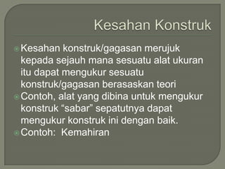  Kesahan   konstruk/gagasan merujuk
  kepada sejauh mana sesuatu alat ukuran
  itu dapat mengukur sesuatu
  konstruk/gagasan berasaskan teori
 Contoh, alat yang dibina untuk mengukur
  konstruk “sabar” sepatutnya dapat
  mengukur konstruk ini dengan baik.
 Contoh: Kemahiran
 