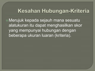  Merujukkepada sejauh mana sesuatu
 alatukuran itu dapat menghasilkan skor
 yang mempunyai hubungan dengan
 beberapa ukuran luaran (kriteria).
 