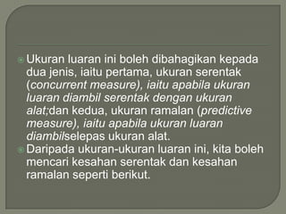  Ukuran  luaran ini boleh dibahagikan kepada
  dua jenis, iaitu pertama, ukuran serentak
  (concurrent measure), iaitu apabila ukuran
  luaran diambil serentak dengan ukuran
  alat;dan kedua, ukuran ramalan (predictive
  measure), iaitu apabila ukuran luaran
  diambilselepas ukuran alat.
 Daripada ukuran-ukuran luaran ini, kita boleh
  mencari kesahan serentak dan kesahan
  ramalan seperti berikut.
 