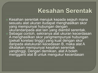  Kesahan serentak merujuk kepada sejauh mana
  sesuatu alat ukuran itudapat menghasilkan skor
  yang mempunyai hubungan dengan
  ukurandaripada alat lain yang diambil serentak.
 Sebagai contoh, sekiranya alat ukuran kecerdasan
  A menghasilkan skor yangmempunyai hubungan
  (pekali korelasi tinggi) yang kuat dengan skor
  daripada alatukuran kecedasan B, maka alat A
  dikatakan mempunyai kesahan serentak
  yangtinggi. Dengan demikian, alat A boleh
  mengganti alat B untuk mengukur kecerdasan
 