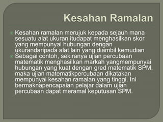  Kesahan ramalan merujuk kepada sejauh mana
  sesuatu alat ukuran itudapat menghasilkan skor
  yang mempunyai hubungan dengan
  ukurandaripada alat lain yang diambil kemudian
 Sebagai contoh, sekiranya ujian percubaan
  matematik menghasilkan markah yangmempunyai
  hubungan yang kuat dengan gred matematik SPM,
  maka ujian matematikpercubaan dikatakan
  mempunyai kesahan ramalan yang tinggi. Ini
  bermaknapencapaian pelajar dalam ujian
  percubaan dapat meramal keputusan SPM.
 
