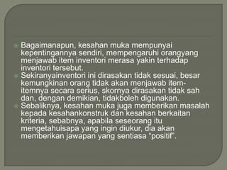  Bagaimanapun, kesahan muka mempunyai
  kepentingannya sendiri, mempengaruhi orangyang
  menjawab item inventori merasa yakin terhadap
  inventori tersebut.
 Sekiranyainventori ini dirasakan tidak sesuai, besar
  kemungkinan orang tidak akan menjawab item-
  itemnya secara serius, skornya dirasakan tidak sah
  dan, dengan demikian, tidakboleh digunakan.
 Sebaliknya, kesahan muka juga memberikan masalah
  kepada kesahankonstruk dan kesahan berkaitan
  kriteria, sebabnya, apabila seseorang itu
  mengetahuisapa yang ingin diukur, dia akan
  memberikan jawapan yang sentiasa “positif”.
 