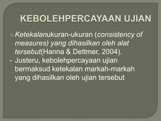  Ketekalanukuran-ukuran   (consistency of
  measures) yang dihasilkan oleh alat
  tersebut(Hanna & Dettmer, 2004).
- Justeru, kebolehpercayaan ujian
  bermaksud ketekalan markah-markah
  yang dihasilkan oleh ujian tersebut
 