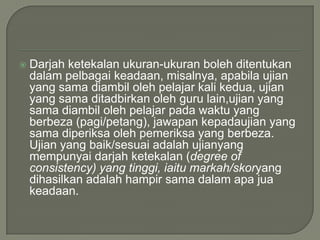    Darjah ketekalan ukuran-ukuran boleh ditentukan
    dalam pelbagai keadaan, misalnya, apabila ujian
    yang sama diambil oleh pelajar kali kedua, ujian
    yang sama ditadbirkan oleh guru lain,ujian yang
    sama diambil oleh pelajar pada waktu yang
    berbeza (pagi/petang), jawapan kepadaujian yang
    sama diperiksa oleh pemeriksa yang berbeza.
    Ujian yang baik/sesuai adalah ujianyang
    mempunyai darjah ketekalan (degree of
    consistency) yang tinggi, iaitu markah/skoryang
    dihasilkan adalah hampir sama dalam apa jua
    keadaan.
 