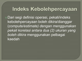  Dari
     segi definisi operasi, pekali/indeks
 kebolehpercayaan boleh dikira/dianggar
 (compute/estimate) dengan menggunakan
 pekali korelasi antara dua (2) ukuran yang
 boleh dikira menggunakan pelbagai
 kaedah
 