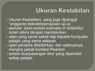  Ukuran  Kestabilan, yang juga dipanggil
  “anggaran kebolehpercayaan uji-uji
 semula” (test-restest estimate of reliability)
  boleh dikira dengan memberikan
 ujian yang sama sekali lagi kepada kumpulan
  pelajar yang sama selepas
 ujian pertama ditadbirkan, dan seterusnya,
  mengira pekali korelasi Pearson
 antara dua/pasangan skor yang diperoleh
  setiap pelajar.
 