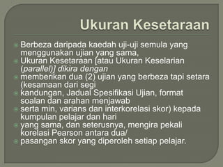  Berbeza daripada kaedah uji-uji semula yang
  menggunakan ujian yang sama,
 Ukuran Kesetaraan [atau Ukuran Keselarian
  (parallel)] dikira dengan
 memberikan dua (2) ujian yang berbeza tapi setara
  (kesamaan dari segi
 kandungan, Jadual Spesifikasi Ujian, format
  soalan dan arahan menjawab
 serta min, varians dan interkorelasi skor) kepada
  kumpulan pelajar dan hari
 yang sama, dan seterusnya, mengira pekali
  korelasi Pearson antara dua/
 pasangan skor yang diperoleh setiap pelajar.
 