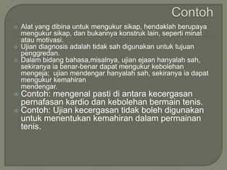    Alat yang dibina untuk mengukur sikap, hendaklah berupaya
    mengukur sikap, dan bukannya konstruk lain, seperti minat
    atau motivasi.
   Ujian diagnosis adalah tidak sah digunakan untuk tujuan
    penggredan.
   Dalam bidang bahasa,misalnya, ujian ejaan hanyalah sah,
    sekiranya ia benar-benar dapat mengukur kebolehan
    mengeja; ujian mendengar hanyalah sah, sekiranya ia dapat
    mengukur kemahiran
    mendengar.
 Contoh: mengenal pasti di antara kecergasan
  pernafasan kardio dan kebolehan bermain tenis.
 Contoh: Ujian kecergasan tidak boleh digunakan
  untuk menentukan kemahiran dalam permainan
  tenis.
 