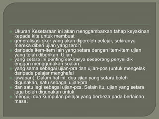    Ukuran Kesetaraan ini akan menggambarkan tahap keyakinan
    kepada kita untuk membuat
   generalisasi skor yang akan diperoleh pelajar, sekiranya
    mereka diberi ujian yang terdiri
   daripada item-item lain yang setara dengan item-item ujian
    yang telah diberikan. Ujian
   yang setara ini penting sekiranya seseorang penyelidik
    enggan menggunakan soalan
   yang sama sebagai ujian-pra dan ujian-pos (untuk mengelak
    daripada pelajar menghafal
   jawapan). Dalam hal ini, dua ujian yang setara boleh
    digunakan, satu sebagai ujian-pra
   dan satu lagi sebagai ujian-pos. Selain itu, ujian yang setara
    juga boleh digunakan untuk
   menguji dua kumpulan pelajar yang berbeza pada berlainan
    masa.
 