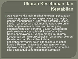    Ada kalanya kita ingin melihat ketekalan pencapaian
    seseorang pelajar untuk jangkamasa yang panjang
    dengan menggunakan ujian yang berbeza. Justeru,
    kaedah yang sesuai untuk membuat pengukuran ini
    ialah dengan mentadbirkan ujian kedua yang
    setaradengan ujian pertama (Ukuran Kesetaraan)
    pada suatu masa yang lain (UkuranKestabilan).
    Kebolehpercayaan ini, yang merangkumi Ukuran
    Kesetaraan dan UkuranKestabilan, dinamakan Ukuran
    Kesetaraan dan Kestabilan. Indeks
    kebolehpercayaanini boleh ditentukan oleh pekali
    korelasi Pearson antara dua/pasangan skor yang
    diperolehsetiap pelajar, iaitu skor ujian pertama dan
    skor ujian kedua yang ditadbirkan kemudian
 