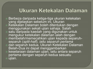  Berbeza daripada ketiga-tiga ukuran ketekalan
  yang dijelaskan sebelum ini, Ukuran
 Ketekalan Dalaman boleh ditentukan dengan
  menggunakan sekali ujian sahaja. Salah
 satu daripada kaedah yang digunakan untuk
  mengukur ketekalan dalaman ialah dengan
 membelah/memecahkan ujian kepada separuh-
  separuh (split-half), iaitu separuh pertama
 dan separuh kedua. Ukuran Ketekalan Dalaman
  Belah-Dua ini dapat menggambarkan
 kesetaraan dalaman ujian, iaitu antara separuh
  pertama dengan separuh kedua sesuatu
 ujian.
 