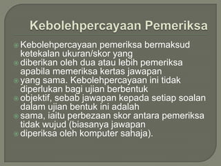  Kebolehpercayaan    pemeriksa bermaksud
  ketekalan ukuran/skor yang
 diberikan oleh dua atau lebih pemeriksa
  apabila memeriksa kertas jawapan
 yang sama. Kebolehpercayaan ini tidak
  diperlukan bagi ujian berbentuk
 objektif, sebab jawapan kepada setiap soalan
  dalam ujian bentuk ini adalah
 sama, iaitu perbezaan skor antara pemeriksa
  tidak wujud (biasanya jawapan
 diperiksa oleh komputer sahaja).
 