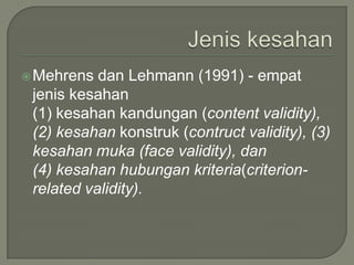  Mehrens  dan Lehmann (1991) - empat
 jenis kesahan
 (1) kesahan kandungan (content validity),
 (2) kesahan konstruk (contruct validity), (3)
 kesahan muka (face validity), dan
 (4) kesahan hubungan kriteria(criterion-
 related validity).
 