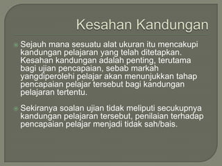    Sejauh mana sesuatu alat ukuran itu mencakupi
    kandungan pelajaran yang telah ditetapkan.
    Kesahan kandungan adalah penting, terutama
    bagi ujian pencapaian, sebab markah
    yangdiperolehi pelajar akan menunjukkan tahap
    pencapaian pelajar tersebut bagi kandungan
    pelajaran tertentu.
   Sekiranya soalan ujian tidak meliputi secukupnya
    kandungan pelajaran tersebut, penilaian terhadap
    pencapaian pelajar menjadi tidak sah/bais.
 