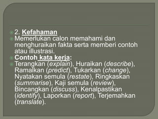  2. Kefahaman
 Memerlukan calon    memahami dan
  menghuraikan fakta serta memberi contoh
  atau illustrasi.
 Contoh kata kerja:
 Terangkan (explain), Huraikan (describe),
  Ramalkan (predict), Tukarkan (change),
  Nyatakan semula (restate), Ringkaskan
  (summarise), Kaji semula (review),
  Bincangkan (discuss), Kenalpastikan
  (identify), Laporkan (report), Terjemahkan
  (translate).
 
