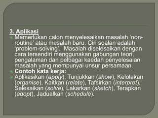 3. Aplikasi
 Memerlukan calon menyelesaikan masalah „non-
  routine‟ atau masalah baru. Ciri soalan adalah
  „problem-solving‟. Masalah diselesaikan dengan
  cara tersendiri menggunakan gabungan teori,
  pengalaman dan pelbagai kaedah penyelesaian
  masalah yang mempunyai unsur persamaan.
 Contoh kata kerja:
 Aplikasikan (apply), Tunjukkan (show), Kelolakan
  (organise), Kaitkan (relate), Tafsirkan (interpret),
  Selesaikan (solve), Lakarkan (sketch), Terapkan
  (adopt), Jadualkan (schedule).
 