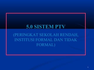 1
5.0 SISTEM PTV
(PERINGKAT SEKOLAH RENDAH,
INSTITUSI FORMAL DAN TIDAK
FORMAL)
 