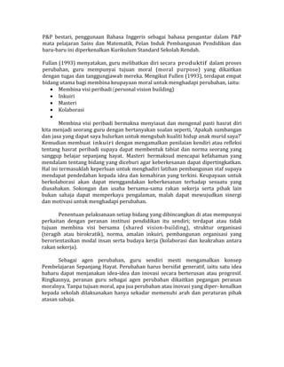 P&P bestari, penggunaan Bahasa Inggeris sebagai bahasa pengantar dalam P&P
mata pelajaran Sains dan Matematik, Pelan Induk Pembangunan Pendidikan dan
baru-baru ini diperkenalkan Kurikulum Standard Sekolah Rendah.
Fullan (1993) menyatakan, guru melibatkan diri secara produktif dalam proses
perubahan, guru mempunyai tujuan moral (moral purpose) yang dikaitkan
dengan tugas dan tanggungjawab mereka. Mengikut Fullen (1993), terdapat empat
bidang utama bagi membina keupayaan moral untuk menghadapi perubahan, iaitu:
 Membina visi peribadi (personal vision building)
 Inkuiri
 Masteri
 Kolaborasi

Membina visi peribadi bermakna menyiasat dan mengenal pasti hasrat diri
kita menjadi seorang guru dengan bertanyakan soalan seperti, 'Apakah sumbangan
dan jasa yang dapat saya hulurkan untuk mengubah kualiti hidup anak murid saya?'
Kemudian membuat inkuiri dengan mengamalkan penilaian kendiri atau refleksi
tentang hasrat peribadi supaya dapat membentuk tabiat dan norma seorang yang
sanggup belajar sepanjang hayat. Masteri bermaksud mencapai kefahaman yang
mendalam tentang bidang yang diceburi agar keberkesanan dapat dipertingkatkan.
Hal ini termasuklah keperluan untuk menghadiri latihan pembangunan staf supaya
mendapat pendedahan kepada idea dan kemahiran yang terkini. Keupayaan untuk
berkolaborasi akan dapat menggandakan keberkesanan terhadap sesuatu yang
diusahakan. Sokongan dan usaha bersama-sama rakan sekerja serta pihak lain
bukan sahaja dapat memperkaya pengalaman, malah dapat mewujudkan sinergi
dan motivasi untuk menghadapi perubahan.
Penentuan pelaksanaan setiap bidang yang dibincangkan di atas mempunyai
perkaitan dengan peranan institusi pendidikan itu sendiri; terdapat atau tidak
tujuan membina visi bersama (shared vision-building), struktur organisasi
(teragih atau birokratik), norma, amalan inkuiri, pembangunan organisasi yang
berorientasikan modal insan serta budaya kerja (kolaborasi dan keakraban antara
rakan sekerja).
Sebagai agen perubahan, guru sendiri mesti mengamalkan konsep
Pembelajaran Sepanjang Hayat. Perubahan harus bersifat generatif, iaitu satu idea
baharu dapat menjanakan idea-idea dan inovasi secara berterusan atau progresif.
Ringkasnya, peranan guru sebagai agen perubahan dikaitkan pegangan peranan
moralnya. Tanpa tujuan moral, apa jua perubahan atau inovasi yang diper- kenalkan
kepada sekolah dilaksanakan hanya sekadar memenuhi arah dan peraturan pihak
atasan sahaja.
 