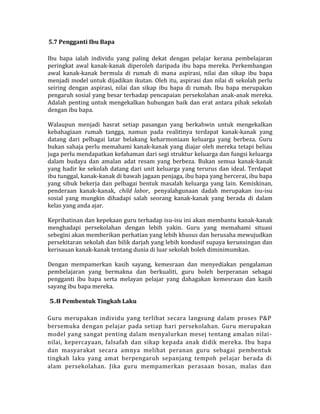 5.7 Pengganti Ibu Bapa
Ibu bapa ialah individu yang paling dekat dengan pelajar kerana pembelajaran
peringkat awal kanak-kanak diperoleh daripada ibu bapa mereka. Perkembangan
awal kanak-kanak bermula di rumah di mana aspirasi, nilai dan sikap ibu bapa
menjadi model untuk dijadikan ikutan. Oleh itu, aspirasi dan nilai di sekolah perlu
seiring dengan aspirasi, nilai dan sikap ibu bapa di rumah. Ibu bapa merupakan
pengaruh sosial yang besar terhadap pencapaian persekolahan anak-anak mereka.
Adalah penting untuk mengekalkan hubungan baik dan erat antara pihak sekolah
dengan ibu bapa.
Walaupun menjadi hasrat setiap pasangan yang berkahwin untuk mengekalkan
kebahagiaan rumah tangga, namun pada realitinya terdapat kanak-kanak yang
datang dari pelbagai latar belakang keharmoniaan keluarga yang berbeza. Guru
bukan sahaja perlu memahami kanak-kanak yang diajar oleh mereka tetapi beliau
juga perlu mendapatkan kefahaman dari segi struktur keluarga dan fungsi keluarga
dalam budaya dan amalan adat resam yang berbeza. Bukan semua kanak-kanak
yang hadir ke sekolah datang dari unit keluarga yang terurus dan ideal. Terdapat
ibu tunggal, kanak-kanak di bawah jagaan penjaga, ibu bapa yang bercerai, ibu bapa
yang sibuk bekerja dan pelbagai bentuk masalah keluarga yang lain. Kemiskinan,
penderaan kanak-kanak, child labor, penyalahgunaan dadah merupakan isu-isu
sosial yang mungkin dihadapi salah seorang kanak-kanak yang berada di dalam
kelas yang anda ajar.
Keprihatinan dan kepekaan guru terhadap isu-isu ini akan membantu kanak-kanak
menghadapi persekolahan dengan lebih yakin. Guru yang memahami situasi
sebegini akan memberikan perhatian yang lebih khusus dan berusaha mewujudkan
persekitaran sekolah dan bilik darjah yang lebih kondusif supaya kerunsingan dan
kerisauan kanak-kanak tentang dunia di luar sekolah boleh diminimumkan.
Dengan mempamerkan kasih sayang, kemesraan dan menyediakan pengalaman
pembelajaran yang bermakna dan berkualiti, guru boleh berperanan sebagai
pengganti ibu bapa serta melayan pelajar yang dahagakan kemesraan dan kasih
sayang ibu bapa mereka.
5.8 Pembentuk Tingkah Laku
Guru merupakan individu yang terlibat secara langsung dalam proses P&P
bersemuka dengan pelajar pada setiap hari persekolahan. Guru merupakan
model yang sangat penting dalam menyalurkan mesej tentang amalan nilai-
nilai, kepercayaan, falsafah dan sikap kepada anak didik mereka. Ibu bapa
dan masyarakat secara amnya melihat peranan guru sebagai pembentuk
tingkah laku yang amat berpengaruh sepanjang tempoh pelajar berada di
alam persekolahan. Jika guru mempamerkan perasaan bosan, malas dan
 