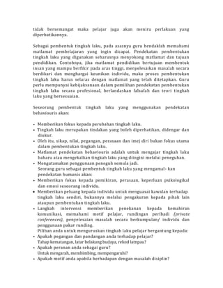tidak bersemangat maka pelajar juga akan meniru perlakuan yang
diperhatikannya.
Sebagai pembentuk tingkah laku, pada asasnya guru hendaklah memahami
matlamat pembelajaran yang ingin dicapai. Pendekatan pembentukan
tingkah laku yang digunakan seharusnya menyokong matlamat dan tujuan
pendidikan. Contohnya, jika matlamat pendidikan bertujuan membentuk
insan yang mampu berfikir pada aras tinggi, menyelesaikan masalah secara
berdikari dan menghargai keunikan individu, maka proses pembentukan
tingkah laku harus selaras dengan matlamat yang telah ditetapkan. Guru
perlu mempunyai kebijaksanaan dalam pemilihan pendekatan pembentukan
tingkah laku secara profesional, berlandaskan falsafah dan teori tingkah
laku yang bersesuaian.
Seseorang pembentuk tingkah laku yang menggunakan pendekatan
behaviouris akan:
• Memberikan fokus kepada perubahan tingkah laku.
• Tingkah laku merupakan tindakan yang boleh diperhatikan, didengar dan
diukur.
• Oleh itu, sikap, nilai, pegangan, perasaan dan imej diri bukan fokus utama
dalam pembentukan tingkah laku.
• Matlamat pendekatan behaviouris adalah untuk mengajar tingkah laku
baharu atau mengekalkan tingkah laku yang diingini melalui peneguhan.
• Mengutamakan penggunaan peneguh semula jadi.
Seorang guru sebagai pembentuk tingkah laku yang mengamal- kan
pendekatan humanis akan:
• Memberikan fokus kepada pemikiran, perasaan, keperluan psikologikal
dan emosi seseorang individu.
 Memberikan peluang kepada individu untuk menguasai kawalan terhadap
tingkah laku sendiri, bukannya melalui pengakuran kepada pihak lain
ataupun pembentukan tingkah laku.
• Langkah intervensi memberikan penekanan kepada kemahiran
komunikasi, memahami motif pelajar, rundingan peribadi (private
conferences), penyelesaian masalah secara berkumpulan/ individu dan
penggunaan pakar runding.
Pilihan anda untuk menguruskan tingkah laku pelajar bergantung kepada:
• Apakah pegangan dan pandangan anda terhadap pelajar?
Tahap kematangan, latar belakang budaya, rekod latnpau?
• Apakah peranan anda sebagai guru?
Untuk mengarah, membimbing, mempengaruhi?
• Apakah motif anda apabila berhadapan dengan masalah disiplin?
 