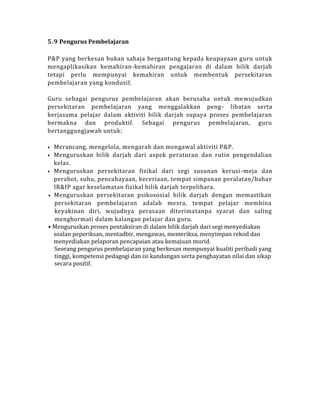 5.9 Pengurus Pembelajaran
P&P yang berkesan bukan sahaja bergantung kepada keupayaan guru untuk
mengaplikasikan kemahiran-kemahiran pengajaran di dalam bilik darjah
tetapi perlu mempunyai kemahiran untuk membentuk persekitaran
pembelajaran yang kondusif.
Guru sebagai pengurus pembelajaran akan berusaha untuk mewujudkan
persekitaran pembelajaran yang menggalakkan peng- libatan serta
kerjasama pelajar dalam aktiviti bilik darjah supaya proses pembelajaran
bermakna dan produktif. Sebagai pengurus pembelajaran, guru
bertanggungjawab untuk:
• Merancang, mengelola, mengarah dan mengawal aktiviti P&P.
• Menguruskan bilik darjah dari aspek peraturan dan rutin pengendalian
kelas.
• Menguruskan persekitaran fizikal dari segi susunan kerusi-meja dan
perabot, suhu, pencahayaan, keceriaan, tempat simpanan peralatan/bahav
IR&IP agar keselamatan fizikal bilik darjah terpelihara.
• Menguruskan persekitaran psikososial bilik darjah dengan memastikan
persekitaran pembelajaran adalah mesra, tempat pelajar membina
keyakinan diri, wujudnya perasaan diterimatanpa syarat dan saling
menghormati dalam kalangan pelajar dan guru.
• Menguruskan proses pentaksiran di dalam bilik darjah dari segi menyediakan
soalan peperiksan, mentadbir, mengawas, memeriksa, menyimpan rekod dan
menyediakan pelaporan pencapaian atau kemajuan murid.
Seorang pengurus pembelajaran yang berkesan mempunyai kualiti peribadi yang
tinggi, kompetensi pedagogi dan isi kandungan serta penghayatan nilai dan sikap
secara positif.
 