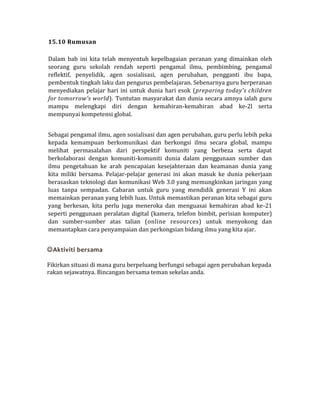 15.10 Rumusan
Dalam bab ini kita telah menyentuh kepelbagaian peranan yang dimainkan oleh
seorang guru sekolah rendah seperti pengamal ilmu, pembimbing, pengamal
reflektif, penyelidik, agen sosialisasi, agen perubahan, pengganti ibu bapa,
pembentuk tingkah laku dan pengurus pembelajaran. Sebenarnya guru berperanan
menyediakan pelajar hari ini untuk dunia hari esok (preparing today's children
for tomorrow's world). Tuntutan masyarakat dan dunia secara amnya ialah guru
mampu melengkapi diri dengan kemahiran-kemahiran abad ke-2l serta
mempunyai kompetensi global.
Sebagai pengamal ilmu, agen sosialisasi dan agen perubahan, guru perlu lebih peka
kepada kemampuan berkomunikasi dan berkongsi ilmu secara global, mampu
melihat permasalahan dari perspektif komuniti yang berbeza serta dapat
berkolaborasi dengan komuniti-komuniti dunia dalam penggunaan sumber dan
ilmu pengetahuan ke arah pencapaian kesejahteraan dan keamanan dunia yang
kita miliki bersama. Pelajar-pelajar generasi ini akan masuk ke dunia pekerjaan
berasaskan teknologi dan komunikasi Web 3.0 yang memungkinkan jaringan yang
luas tanpa sempadan. Cabaran untuk guru yang mendidik generasi Y ini akan
memainkan peranan yang lebih luas. Untuk memastikan peranan kita sebagai guru
yang berkesan, kita perlu juga meneroka dan menguasai kemahiran abad ke-21
seperti penggunaan peralatan digital (kamera, telefon bimbit, perisian komputer)
dan sumber-sumber atas talian (online resources) untuk menyokong dan
memantapkan cara penyampaian dan perkongsian bidang ilmu yang kita ajar.
Aktiviti bersama
Fikirkan situasi di mana guru berpeluang berfungsi sebagai agen perubahan kepada
rakan sejawatnya. Bincangan bersama teman sekelas anda.
 