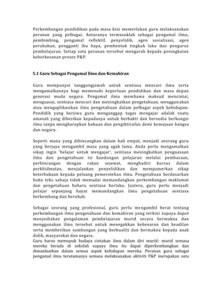 Perkembangan pendidikan pada masa kini memerlukan guru melaksanakan
peranan yang pelbagai. Antaranya termasuklah sebagai pengamal ilmu,
pembimbing, pengamal reflektif, penyelidik, agen sosialisasi, agen
perubahan, pengganti ibu bapa, pembentuk tingkah laku dan pengurus
pembelajaran. Setiap satu peranan tersebut mengarah kepada peningkatan
keberkesanan proses P&P.
5.1 Guru Sebagai Pengamal llmu dan Kemahiran
Guru mempunyai tanggungjawab untuk sentiasa mencari ilmu serta
mengamalkannya bagi memenuhi keperluan pendidikan dan masa depan
generasi muda negara. Pengamal ilmu membawa maksud mencintai,
menguasai, sentiasa mencari dan meningkatkan pengetahuan, menggunakan
atau mengaplikasikan ilmu pengetahuan dalam pelbagai aspek kehidupan.
Pendidik yang berjiwa guru menganggap tugas mengajar adalah suatu
amanah yang diberikan kepadanya untuk berbakti dan bersedia berkongsi
ilmu tanpa mengharapkan habuan dan pengiktirafan demi kemajuan bangsa
dan negara.
Seperti mana yang dibincangkan dalam bab empat, menjadi seorang guru
yang berjaya mengambil masa yang agak lama. Anda perlu mengamalkan
sikap ingin 'belajar untuk mengajar', sentiasa meningkatkan penguasaan
ilmu dan pengetahuan isi kandungan pelajaran melalui pembacaan,
perbincangan dengan rakan sejawat, menghadiri kursus dalam
perkhidmatan, menjalankan penyelidikan dan mempamerkan sikap
keterbukaan kepada peluang pemerolehan ilmu. Pengetahuan berdasarkan
buku teks sahaja tidak memadai memandangkan perkembangan maklumat
dan pengetahuan baharu sentiasa berlaku. Justeru, guru perlu menjadi
pelajar sepanjang hayat memandangkan ilmu pengetahuan sentiasa
berkembang dan berubah.
Sebagai seorang yang profesional, guru perlu mengambil berat tentang
perkembangan ilmu pengetahuan dan kemahiran yang terkini supaya dapat
menyediakan pengalaman pembelajaran murid secara bermakna dan
menggunakan ilmu tersebut untuk menegakkan kebenaran dan keadilan
serta memberikan sumbangan yang berkualiti dan bermakna kepada anak
didik, masyarakat dan negara.
Guru harus memupuk budaya cintakan ilmu dalam diri murid- murid semasa
mereka berada di sekolah supaya ilmu itu dapat diperkembangkan dan
dimanfaatkan dalam semua aspek kehidupan mereka. Peranan guru sebagai
pengamal ilmu terutamanya semasa melaksanakan aktiviti P&P merupakan satu
 