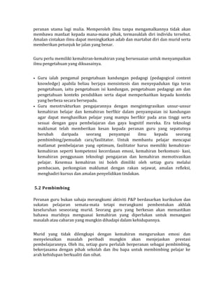 peranan utama lagi mulia. Memperoleh ilmu tanpa mengamalkannya tidak akan
membawa manfaat kepada mana-mana pihak, termasuklah diri individu tersebut.
Amalan cintakan ilmu dapat meningkatkan adab dan martabat diri dan murid serta
memberikan petunjuk ke jalan yang benar.
Guru perlu memiliki kemahiran-kemahiran yang bersesuaian untuk menyampaikan
ilmu pengetahuan yang dikuasainya.
• Guru ialah pengamal pengetahuan kandungan pedagogi (pedagogical content
knowledge) apabila beliau berjaya mensintesis dan menyepadukan tiga teras
pengetahuan, iaitu pengetahuan isi kandungan, pengetahuan pedagogi am dan
pengetahuan konteks pendidikan serta dapat memperkaitkan kepada konteks
yang berbeza secara bersepadu.
• Guru menstrukturkan pengajarannya dengan mengintegrasikan unsur-unsur
kemahiran belajar dan kemahiran berfikir dalam penyampaian isi kandungan
agar dapat menghasilkan pelajar yang mampu berfikir pada aras tinggi serta
sesuai dengan gaya pembelajaran dan gaya kognitif mereka. Era teknologi
maklumat telah memberikan kesan kepada peranan guru yang sepatutnya
berubah daripada seorang penyampai ilmu kepada seorang
pembimbing/pemudah cara/fasilitator. Untuk membantu pelajar mencapai
matlamat pembelajaran yang optimum, fasilitator harus memiliki kemahiran-
kemahiran seperti kompetensi kecerdasan emosi, kemahiran berkomuni- kasi,
kemahiran penggunaan teknologi pengajaran dan kemahiran memotivasikan
pelajar. Kesemua kemahiran ini boleh dimiliki oleh setiap guru melalui
pembacaan, perkongsian maklumat dengan rakan sejawat, amalan refleksi,
menghadiri kursus dan amalan penyelidikan tindakan.
5.2 Pembimbing
Peranan guru bukan sahaja merangkumi aktiviti P&P berdasarkan kurikulum dan
sukatan pelajaran semata-mata tetapi merangkumi pembentukan akhlak
keseluruhan seseorang murid. Seorang guru yang berkesan akan memastikan
bahawa muridnya menguasai kemahiran yang diperlukan untuk menangani
masalah atau cabaran yang mungkin dihadapi dalam kehidupannya.
Murid yang tidak dilengkapi dengan kemahiran menguruskan emosi dan
menyelesaikan masalah peribadi mungkin akan menjejaskan prestasi
pembelajarannya. Oleh itu, setiap guru perlulah berperanan sebagai pembimbing,
bekerjasama dengan pihak sekolah dan ibu bapa untuk membimbing pelajar ke
arah kehidupan berkualiti dan sihat.
 