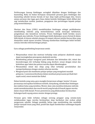 Perbincangan konsep bimbingan seringkali dikaitkan dengan bimbingan dan
kaunseling. Buku ini bukan bertujuan menyentuh peranan guru bimbingan dan
kaunseling sekolah kerana berada di luar skop topik perbincangan kita. Secara
amnya peranan dan tugas guru biasa dalam konteks bimbingan boleh dilihat dari
segi memberikan nasihat, panduan, pengajaran dan pertolongan kepada pelajar
yang memerlukannya.
Shertzer dan Stone (1981) mendefinisikan bimbingan sebagai perkhidmatan
membimbing individu yang memerlukannya untuk mencapai kefahaman,
pengetahuan dan kemahiran tertentu. Proses bimbingan boleh berlaku secara
kelompok atau individu. Proses bimbingan boleh dijalankan secara formal di dalam
bilik darjah, di dewan sekolah ataupun di tempat rekreasi melalui kursus khas yang
dianjurkan untuk tujuan tersebut. Peluang memberikan bimbingan boleh berlaku
semasa interaksi informal dengan pelajar.
Guru sebagai pembimbing berperanan untuk:
• Menyemaikan minat dan motivasi terhadap mata pelajaran akademik supaya
dapat meningkatkan pencapaian akademik mereka.
• Membimbing pelajar mengenal pasti kekuatan dan kelemahan diri, minat dan
kecenderungan diri terhadap bidang yang diceburi, sesuai dengan minat dan
kebolehan agar bakat dan potensi mereka dapat dikembangkan.
• Menanamkan minat dan sikap yang sihat terhadap persekolahan dan
memperkaitkannya dengan amalan seharian mereka.
• Mengenal pasti dan membantu pelajar-pelajar yang mengalami masalah
pelajaran / sosioemosi/kesihatan dalam membuat penyesuaian peribadi dari
aspek sosial, emosi mental dan fizikal.
Dalam konteks yang sama, guru mungkin berperanan sebagai 'mentor' di mana
peranannya merupakan kombinasi melatih, menyokong, memberikan bimbingan
dan maklum balas yang membina. Mentor akan cuba membina kekuatan individu
untuk memaksimumkan dan murid-murid yang berada di bawah jagaan mereka
dalam situasi bilik darjah. Proses pementoran yang dilaksanakan berdasarkan
hubungan kasih sayang antara mentor dengan protege.
Peranan guru tidak terbatas sebagai seorang pengajar yang semata-mata
melaksanakan tugas mereka berdasarkan skop kurikulum dan arahan pihak
pengurusan sekolah. Sebagai pendidik, beliau juga membimbing dan mendidik
pelajar menjadi insan yang sihat, positif dan dapat memberikan sumbangan kepada
masyarakat.
 