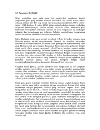 5.3 Pengamal Reflektif
Aliran pendidikan guru pada masa kini memberikan penekanan kepada
penghasilan guru yang reflektif, mampu melibatkan diri dalam proses inkuiri
terhadap amalan diri dari segi sosial, emosi dan akademik (Schon, 1987; Sparks-
Langer, 1992; Zeichner & Liston, 1996). Kajian-kajian berkaitan dengan pendidikan
perguruan bersependapat, amalan refleksi berkesan dalam membantu guru
permulaan menstruktur pemikiran mereka ke arah penguasaan isi kandungan
pedagogi dan pengetahuan am pedagogi. Refleksi membolehkan pengamalnya
menilai, memahami dan belajar daripada pengalaman.
Boleh dikatakan setiap guru pernah membuat refleksi terhadap 'sesuatu' yang
dikaitkan dengan aktiviti pengajarannya. 'Sesuatu' itu mungkin merupakan
ketidakhadiran murid tertentu di dalam kelas, pencapaian murid terhadap ujian
yang diberikan oleh guru ataupun kesesuaian kandungan mata pelajaran dengan
minat murid. Guru sebagai pengamal reflektif harus sentiasa mempersoalkan
amalan dirinya dan tidak hanya bertindak atas tabiat atau mengikut arahan semata-
mata. Guru yang reflektif akan merancang dan bertindak dengan penuh kesedaran
berasaskan teori dan prinsip P&P. Amalan ini boleh diperkembangkan dengan
bertanyakan diri soalan-soalan yang berkaitan dengan perkara-perkara yang
dilakukan sebelum, semasa dan selepas mengajar dengan tujuan
mempertingkatkan kemahiran-kemahiran dalam profesion keguruan.
Mengikut Schon (1987), apabila peristiwa atau pengalaman di luar jangkaan
berlaku, individu yang berfikir secara sedar semasa menghadapi permasalahan
tersebut telah melakukan refleksi semasa tindakan (reflection-in-action). Apabila
seseorang merenung kembali tindakannya, membuat analisa tentang peristiwa
lepas dan merancang tindakan susulan, individu tersebut telah mengamalkan
refleksi ke atas tindakan (reflection-on-action).
Setiap guru perlu membuat penelitian tentang apakah langkah-langkah dalam
proses refleksi yang boleh membantu dirinya memahami dengan lebih dekat
peranannya sebagai pengamal reflektif yang berkesan. Seperti mana yang
ditunjukkkan dalam Rajah 5.1, refleksi bermula dengan usaha guru untuk mene-
rangkan situasi atau mengenal pasti permasalahan yang timbul, kemudian cuba
menjelaskan perasaannya terhadap situasi tersebut berdasarkan tanggapan dan
nilai kendiri. Pada peringkat penilaian, guru meneroka kemungkinan punca
masalah serta kekuatan dan kelemahan situasi tersebut. Kesan daripadanya, guru
itu akan berusaha mencari ikhtiar untuk mengatasi bidang kelemahannya. Proses
menganalisis situasi merupakan usaha pengamal untuk melihat situasi tersebut
dari sudut yang berbeza dan menimbangkan kemungkinan tindakan alternatif.
Dalam proses membuat kesimpulan, guru menetapkan keputusan pilihan tindakan
terbaik. Lingkaran terakhir dalam proses reflektif merupakan pemikiran tentang
rancangan tindakan masa depan (pelan tindakan) jika peristiwa yang sama
berulang lagi.
 