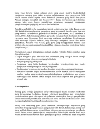 Guru yang berjaya bukan sekadar guru vang dapat meniru tindak-tanduk
pengajaran seorang guru pakar ataupun melaksanakan tugas pengurusan bilik
darjah secara efisien seperti mana kehendak prosedur yang telah ditetapkan.
Amalan sebegini mengikut Van Manen (1977) hanya merupakan aspek teknikal
sahaja, iaitu guru hanya memikirkan keputusan mengenai penggunaan
pengetahuan pedagogi yang berkesan dan berfaedah.
Pemikiran reflektif perlu merangkumi aspek sosial, moral dan etika dalam proses
P&P Refleksi tentang keadaan pengajaran yang bermasalah berlaku pada tiga aras
yang berbeza iaitu teknikal, praktikal dan kritikal (Van Manen, 1977; Zeichener &
Liston, 1996). Refleksi aras praktikal, guru cuba mengkaji hasil dan kesan daripada
cara-cara yang digunakan demi mencapai matlamat pendidikan. Pemikirannya
lebih tertumpu kepada andaian yang dibuatnya mengenai tujuan dan akibat
pendidikan. Menurut Van Manen, guru-guru yang menggunakan refleksi aras
kritikal cuba menggabungkan kriteria akhlak, etika dan tindakan profesional dalam
pengajarannya.
Prestasi guru dapat ditingkatkan melalui amalan reflektif. Antara manfaat yang
diperoleh adalah:
• Dapat mengenai pasti kekuatan dan kelemahan yang terdapat dalam dirinya
untuk mencapai tahap prestasi yang lebih baik.
• Menjadi guru yang lebih yakin.
• Pengajaran yang lebih berkesan berdasarkan prinsip-prinsip dan model
pengajaran dan kepelbagaian teknik pengajaran.
• Tindakan dan keputusan berasaskan ilmu dan pengetahuan pedagogi berkesan.
• Pemikiran reflektif dapat didokumentasikan dalam bentuk tulisan merupakan
sumber rujukan yang penting bukan sahaja bagi guru sendiri tetapi juga sebagai
sumbangan idea baharu untuk dirujuk oleh rakan sejawat dan guru-guru di
sekolah lain.
5.4 Penyelidik
Konsep guru sebagai penyelidik kerap dibincangkan dalam literatur pendidikan
guru terutamanya berkaitan dengan reformasi pendidikan dan peningkatan
profesionalisme guru. Guru-guru di- galakkan menerapkan budaya penyelidikan
untuk memahami persekitaran pembelajaran serta amalan dan tindakan diri demi
mempertingkatkan kualiti profesionalisme mereka.
Setiap hari seseorang guru perlu membuat berbagai-bagai keputusan yang
berkaitan dengan pengajaran dan pengurusan bilik darjah. Sebenarnya, setiap hari
guru terlibat dalam proses penyelidikan, iaitu merancang pengajaran, membantu
murid dalam proses pembelajaran, menguruskan bilik darjah, menilai hasil kerja
murid, memberikan maklum balas pencapaian pelajar kepada ibu bapa dan pihak
 