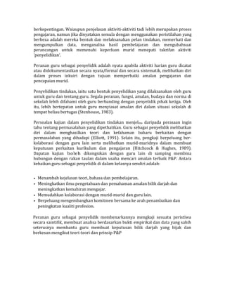 berkepentingan. Waiaupun penjelasan aktiviti-aktiviti tadi lebih merupakan proses
pengajaran, namun jika dinyatakan semula dengan menggunakan peristilahan yang
berbeza adalah mereka bentuk dan melaksanakan pelan tindakan, memerhati dan
mengumpulkan data, menganalisa hasil pembelajaran dan mengubahsuai
perancangan untuk memenuhi keperluan murid menepati takrifan aktiviti
'penyelidikan'.
Peranan guru sebagai penyelidik adalah nyata apabila aktiviti harian guru dicatat
atau didokumentasikan secara nyata/formal dan secara sistematik, melibatkan diri
dalam proses inkuiri dengan tujuan memperbaiki amalan pengajaran dan
pencapaian murid.
Penyelidikan tindakan, iaitu satu bentuk penyelidikan yang dilaksanakan oleh guru
untuk guru dan tentang guru. Segala peranan, fungsi, amalan, budaya dan norma di
sekolah lebih difahami oleh guru berbanding dengan penyelidik pihak ketiga. Oleh
itu, lebih bertepatan untuk guru menyiasat amalan diri dalam situasi sekolah di
tempat beliau bertugas (Stenhouse, 1983).
Persoalan kajian dalam penyelidikan tindakan menjelma daripada perasaan ingin
tahu tentang permasalahan yang dipethatikan. Guru sebagai penyelidik melibatkan
diri dalam menghasilkan teori dan kefahaman baharu berkaitan dengan
permasalahan yang dihadapi (Elliott, 1991). Selain itu, pengkaji berpeluang ber-
kolaborasi dengan guru lain serta melibatkan murid-muridnya dalam membuat
keputusan perkaitan kurikulum dan pengajaran (Hitchcock & Hughes, 1989).
Dapatan kajian boleh dikongsikan dengan guru lain di samping membina
hubungan dengan rakan taulan dalam usaha mencari amalan terbaik P&P. Antara
kebaikan guru sebagai penyelidik di dalam kelasnya sendiri adalah:
• Menambah kejelasan teori, bahasa dan pembelajaran.
• Meningkatkan ilmu pengetahuan dan pemahaman amalan bilik darjah dan
meningkatkan kemahiran mengajar.
• Memudahkan kolaborasi dengan murid-murid dan guru lain.
• Berpeluang mengembangkan komitmen bersama ke arah penambaikan dan
peningkatan kualiti profesion.
Peranan guru sebagai penyelidik membenarkannya mengkaji sesuatu peristiwa
secara saintifik, membuat analisa berdasarkan bukti empirikal dan data yang sahih
seterusnya membantu guru membuat keputusan bilik darjah yang bijak dan
berkesan mengikut teori-teori dan prinsip P&P
 