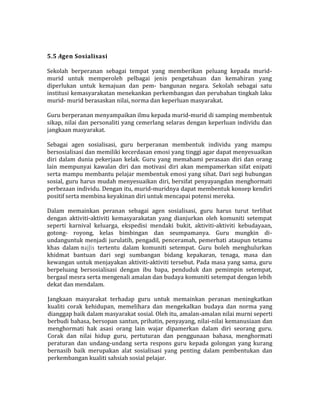 5.5 Agen Sosialisasi
Sekolah berperanan sebagai tempat yang memberikan peluang kepada murid-
murid untuk memperoleh pelbagai jenis pengetahuan dan kemahiran yang
diperlukan untuk kemajuan dan pem- bangunan negara. Sekolah sebagai satu
institusi kemasyarakatan menekankan perkembangan dan perubahan tingkah laku
murid- murid berasaskan nilai, norma dan keperluan masyarakat.
Guru berperanan menyampaikan ilmu kepada murid-murid di samping membentuk
sikap, nilai dan personaliti yang cemerlang selaras dengan keperluan individu dan
jangkaan masyarakat.
Sebagai agen sosialisasi, guru berperanan membentuk individu yang mampu
bersosialisasi dan memiliki kecerdasan emosi yang tinggi agar dapat menyesuaikan
diri dalam dunia pekerjaan kelak. Guru yang memahami perasaan diri dan orang
lain mempunyai kawalan diri dan motivasi diri akan mempamerkan sifat enipati
serta mampu membantu pelajar membentuk emosi yang sihat. Dari segi hubungan
sosial, guru harus mudah menyesuaikan diri, bersifat penyayangdan menghormati
perbezaan individu. Dengan itu, murid-muridnya dapat membentuk konsep kendiri
positif serta membina keyakinan diri untuk mencapai potensi mereka.
Dalam memainkan peranan sebagai agen sosialisasi, guru harus turut terlibat
dengan aktiviti-aktiviti kemasyarakatan yang dianjurkan oleh komuniti setempat
seperti karnival keluarga, ekspedisi mendaki bukit, aktiviti-aktiviti kebudayaan,
gotong- royong, kelas bimbingan dan seumpamanya. Guru mungkin di-
undanguntuk menjadi jurulatih, pengadil, penceramah, pemerhati ataupun tetamu
khas dalam majJis tertentu dalam komuniti setempat. Guru boleh menghulurkan
khidmat bantuan dari segi sumbangan bidang kepakaran, tenaga, masa dan
kewangan untuk menjayakan aktiviti-aktiviti tersebut. Pada masa yang sama, guru
berpeluang bersosialisasi dengan ibu bapa, penduduk dan pemimpin setempat,
bergaul mesra serta mengenali amalan dan budaya komuniti setempat dengan lebih
dekat dan mendalam.
Jangkaan masyarakat terhadap guru untuk memainkan peranan meningkatkan
kualiti corak kehidupan, memelihara dan mengekalkan budaya dan norma yang
dianggap baik dalam masyarakat sosial. Oleh itu, amalan-amalan nilai murni seperti
berbudi bahasa, bersopan santun, prihatin, penyayang, nilai-nilai kemanusiaan dan
menghormati hak asasi orang lain wajar dipamerkan dalam diri seorang guru.
Corak dan nilai hidup guru, pertuturan dan penggunaan bahasa, menghormati
peraturan dan undang-undang serta respons guru kepada golongan yang kurang
bernasib baik merupakan alat sosialisasi yang penting dalam pembentukan dan
perkembangan kualiti sahsiah sosial pelajar.
 