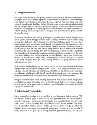 5.7 Pengganti Ibu Bapa
Ibu bapa ialah individu yang paling dekat dengan pelajar kerana pembelajaran
peringkat awal kanak-kanak diperoleh daripada ibu bapa mereka. Perkembangan
awal kanak-kanak bermula di rumah di mana aspirasi, nilai dan sikap ibu bapa
menjadi model untuk dijadikan ikutan. Oleh itu, aspirasi dan nilai di sekolah perlu
seiring dengan aspirasi, nilai dan sikap ibu bapa di rumah. Ibu bapa merupakan
pengaruh sosial yang besar terhadap pencapaian persekolahan anak-anak mereka.
Adalah penting untuk mengekalkan hubungan baik dan erat antara pihak sekolah
dengan ibu bapa.
Walaupun menjadi hasrat setiap pasangan yang berkahwin untuk mengekalkan
kebahagiaan rumah tangga, namun pada realitinya terdapat kanak-kanak yang
datang dari pelbagai latar belakang keharmoniaan keluarga yang berbeza. Guru
bukan sahaja perlu memahami kanak-kanak yang diajar oleh mereka tetapi beliau
juga perlu mendapatkan kefahaman dari segi struktur keluarga dan fungsi keluarga
dalam budaya dan amalan adat resam yang berbeza. Bukan semua kanak-kanak
yang hadir ke sekolah datang dari unit keluarga yang terurus dan ideal. Terdapat
ibu tunggal, kanak-kanak di bawah jagaan penjaga, ibu bapa yang bercerai, ibu bapa
yang sibuk bekerja dan pelbagai bentuk masalah keluarga yang lain. Kemiskinan,
penderaan kanak-kanak, child labor, penyalahgunaan dadah merupakan isu-isu
sosial yang mungkin dihadapi salah seorang kanak-kanak yang berada di dalam
kelas yang anda ajar.
Keprihatinan dan kepekaan guru terhadap isu-isu ini akan membantu kanak-kanak
menghadapi persekolahan dengan lebih yakin. Guru yang memahami situasi
sebegini akan memberikan perhatian yang lebih khusus dan berusaha mewujudkan
persekitaran sekolah dan bilik darjah yang lebih kondusif supaya kerunsingan dan
kerisauan kanak-kanak tentang dunia di luar sekolah boleh diminimumkan.
Dengan mempamerkan kasih sayang, kemesraan dan menyediakan pengalaman
pembelajaran yang bermakna dan berkualiti, guru boleh berperanan sebagai
pengganti ibu bapa serta melayan pelajar yang dahagakan kemesraan dan kasih
sayang ibu bapa mereka.
5.8 Pembentuk Tingkah Laku
Guru merupakan individu yang terlibat secara langsung dalam proses P&P
bersemuka dengan pelajar pada setiap hari persekolahan. Guru merupakan
model yang sangat penting dalam menyalurkan mesej tentang amalan nilai-
nilai, kepercayaan, falsafah dan sikap kepada anak didik mereka. Ibu bapa
dan masyarakat secara amnya melihat peranan guru sebagai pembentuk
tingkah laku yang amat berpengaruh sepanjang tempoh pelajar berada di
alam persekolahan. Jika guru mempamerkan perasaan bosan, malas dan
 