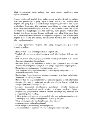 tidak bersemangat maka pelajar juga akan meniru perlakuan yang
diperhatikannya.
Sebagai pembentuk tingkah laku, pada asasnya guru hendaklah memahami
matlamat pembelajaran yang ingin dicapai. Pendekatan pembentukan
tingkah laku yang digunakan seharusnya menyokong matlamat dan tujuan
pendidikan. Contohnya, jika matlamat pendidikan bertujuan membentuk
insan yang mampu berfikir pada aras tinggi, menyelesaikan masalah secara
berdikari dan menghargai keunikan individu, maka proses pembentukan
tingkah laku harus selaras dengan matlamat yang telah ditetapkan. Guru
perlu mempunyai kebijaksanaan dalam pemilihan pendekatan pembentukan
tingkah laku secara profesional, berlandaskan falsafa h dan teori tingkah
laku yang bersesuaian.
Seseorang pembentuk tingkah laku yang menggunakan pendekatan
behaviouris akan:
• Memberikan fokus kepada perubahan tingkah laku.
• Tingkah laku merupakan tindakan yang boleh diperhatikan, didengar dan
diukur.
• Oleh itu, sikap, nilai, pegangan, perasaan dan imej diri bukan fokus utama
dalam pembentukan tingkah laku.
• Matlamat pendekatan behaviouris adalah untuk mengajar tingkah laku
baharu atau mengekalkan tingkah laku yang diingini melalui peneguhan.
• Mengutamakan penggunaan peneguh semula jadi.
Seorang guru sebagai pembentuk tingkah laku yang mengamal- kan
pendekatan humanis akan:
• Memberikan fokus kepada pemikiran, perasaan, keperluan psikologikal
dan emosi seseorang individu.
 Memberikan peluang kepada individu untuk menguasai kawalan terhadap
tingkah laku sendiri, bukannya melalui pengakuran kepada pihak lain
ataupun pembentukan tingkah laku.
• Langkah intervensi memberikan penekanan kepada kemahiran
komunikasi, memahami motif pelajar, rundingan peribadi (private
conferences), penyelesaian masalah secara berkumpulan/ individu dan
penggunaan pakar runding.
Pilihan anda untuk menguruskan tingkah laku pelajar bergantung kepada:
• Apakah pegangan dan pandangan anda terhadap pelajar?
Tahap kematangan, latar belakang budaya, rekod latnpau?
• Apakah peranan anda sebagai guru?
Untuk mengarah, membimbing, mempengaruhi?
• Apakah motif anda apabila berhadapan dengan masalah disiplin?
 