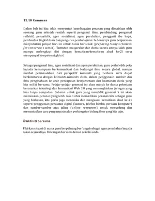 15.10 Rumusan
Dalam bab ini kita telah menyentuh kepelbagaian peranan yang dimainkan oleh
seorang guru sekolah rendah seperti pengamal ilmu, pembimbing, pengamal
reflektif, penyelidik, agen sosialisasi, agen perubahan, pengganti ibu bapa,
pembentuk tingkah laku dan pengurus pembelajaran. Sebenarnya guru berperanan
menyediakan pelajar hari ini untuk dunia hari esok (preparing today's children
for tomorrow's world). Tuntutan masyarakat dan dunia secara amnya ialah guru
mampu melengkapi diri dengan kemahiran-kemahiran abad ke-2l serta
mempunyai kompetensi global.
Sebagai pengamal ilmu, agen sosialisasi dan agen perubahan, guru perlu lebih peka
kepada kemampuan berkomunikasi dan berkongsi ilmu secara global, mampu
melihat permasalahan dari perspektif komuniti yang berbeza serta dapat
berkolaborasi dengan komuniti-komuniti dunia dalam penggunaan sumber dan
ilmu pengetahuan ke arah pencapaian kesejahteraan dan keamanan dunia yang
kita miliki bersama. Pelajar-pelajar generasi ini akan masuk ke dunia pekerjaan
berasaskan teknologi dan komunikasi Web 3.0 yang memungkinkan jaringan yang
luas tanpa sempadan. Cabaran untuk guru yang mendidik generasi Y ini akan
memainkan peranan yang lebih luas. Untuk memastikan peranan kita sebagai guru
yang berkesan, kita perlu juga meneroka dan menguasai kemahiran abad ke-21
seperti penggunaan peralatan digital (kamera, telefon bimbit, perisian komputer)
dan sumber-sumber atas talian (online resources) untuk menyokong dan
memantapkan cara penyampaian dan perkongsian bidang ilmu yang kita ajar.
Aktiviti bersama
Fikirkan situasi di mana guru berpeluang berfungsi sebagai agen perubahan kepada
rakan sejawatnya. Bincangan bersama teman sekelas anda.
 