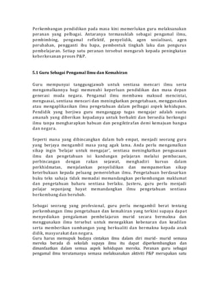 Perkembangan pendidikan pada masa kini memerlukan guru melaksanakan
peranan yang pelbagai. Antaranya termasuklah sebagai pengamal ilmu,
pembimbing, pengamal reflektif, penyelidik, agen sosialisasi, agen
perubahan, pengganti ibu bapa, pembentuk tingkah laku dan pengurus
pembelajaran. Setiap satu peranan tersebut mengarah kepada peningkatan
keberkesanan proses P&P.
5.1 Guru Sebagai Pengamal llmu dan Kemahiran
Guru mempunyai tanggungjawab untuk sentiasa mencari ilmu serta
mengamalkannya bagi memenuhi keperluan pendidikan dan masa depan
generasi muda negara. Pengamal ilmu membawa maksud mencintai,
menguasai, sentiasa mencari dan meningkatkan pengetahuan, menggunakan
atau mengaplikasikan ilmu pengetahuan dalam pelbagai aspek kehidupan.
Pendidik yang berjiwa guru menganggap tugas mengajar adalah suatu
amanah yang diberikan kepadanya untuk berbakti dan bersedia berkongsi
ilmu tanpa mengharapkan habuan dan pengiktirafan demi kemajuan bangsa
dan negara.
Seperti mana yang dibincangkan dalam bab empat, menjadi seorang guru
yang berjaya mengambil masa yang agak lama. Anda perlu mengamalkan
sikap ingin 'belajar untuk mengajar', sentiasa meningkatkan penguasaan
ilmu dan pengetahuan isi kandungan pelajaran melalui pembacaan,
perbincangan dengan rakan sejawat, menghadiri kursus dalam
perkhidmatan, menjalankan penyelidikan dan mempamerkan sikap
keterbukaan kepada peluang pemerolehan ilmu. Pengetahuan berdasarkan
buku teks sahaja tidak memadai memandangkan perkembangan maklumat
dan pengetahuan baharu sentiasa berlaku. Justeru, guru perlu menjadi
pelajar sepanjang hayat memandangkan ilmu pengetahuan sentiasa
berkembang dan berubah.
Sebagai seorang yang profesional, guru perlu mengambil berat tentang
perkembangan ilmu pengetahuan dan kemahiran yang terkini supaya dapa t
menyediakan pengalaman pembelajaran murid secara bermakna dan
menggunakan ilmu tersebut untuk menegakkan kebenaran dan keadilan
serta memberikan sumbangan yang berkualiti dan bermakna kepada anak
didik, masyarakat dan negara.
Guru harus memupuk budaya cintakan ilmu dalam diri murid- murid semasa
mereka berada di sekolah supaya ilmu itu dapat diperkembangkan dan
dimanfaatkan dalam semua aspek kehidupan mereka. Peranan guru sebagai
pengamal ilmu terutamanya semasa melaksanakan aktiviti P&P merupakan satu
 