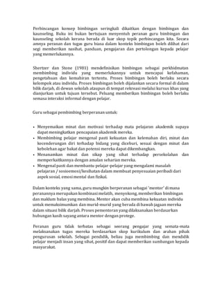 Perbincangan konsep bimbingan seringkali dikaitkan dengan bimbingan dan
kaunseling. Buku ini bukan bertujuan menyentuh peranan guru bimbingan dan
kaunseling sekolah kerana berada di luar skop topik perbincangan kita. Secara
amnya peranan dan tugas guru biasa dalam konteks bimbingan boleh dilihat dari
segi memberikan nasihat, panduan, pengajaran dan pertolongan kepada pelajar
yang memerlukannya.
Shertzer dan Stone (1981) mendefinisikan bimbingan sebagai perkhidmatan
membimbing individu yang memerlukannya untuk mencapai kefahaman,
pengetahuan dan kemahiran tertentu. Proses bimbingan boleh berlaku secara
kelompok atau individu. Proses bimbingan boleh dijalankan secara formal di dalam
bilik darjah, di dewan sekolah ataupun di tempat rekreasi melalui kursus khas yang
dianjurkan untuk tujuan tersebut. Peluang memberikan bimbingan boleh berlaku
semasa interaksi informal dengan pelajar.
Guru sebagai pembimbing berperanan untuk:
• Menyemaikan minat dan motivasi terhadap mata pelajaran akademik supaya
dapat meningkatkan pencapaian akademik mereka.
• Membimbing pelajar mengenal pasti kekuatan dan kelemahan diri, minat dan
kecenderungan diri terhadap bidang yang diceburi, sesuai dengan minat dan
kebolehan agar bakat dan potensi mereka dapat dikembangkan.
• Menanamkan minat dan sikap yang sihat terhadap persekolahan dan
memperkaitkannya dengan amalan seharian mereka.
• Mengenal pasti dan membantu pelajar-pelajar yang mengalami masalah
pelajaran / sosioemosi/kesihatan dalam membuat penyesuaian peribadi dari
aspek sosial, emosi mental dan fizikal.
Dalam konteks yang sama, guru mungkin berperanan sebagai 'mentor' di mana
peranannya merupakan kombinasi melatih, menyokong, memberikan bimbingan
dan maklum balas yang membina. Mentor akan cuba membina kekuatan individu
untuk memaksimumkan dan murid-murid yang berada di bawah jagaan mereka
dalam situasi bilik darjah. Proses pementoran yang dilaksanakan berdasarkan
hubungan kasih sayang antara mentor dengan protege.
Peranan guru tidak terbatas sebagai seorang pengajar yang semata-mata
melaksanakan tugas mereka berdasarkan skop kurikulum dan arahan pihak
pengurusan sekolah. Sebagai pendidik, beliau juga membimbing dan mendidik
pelajar menjadi insan yang sihat, positif dan dapat memberikan sumbangan kepada
masyarakat.
 