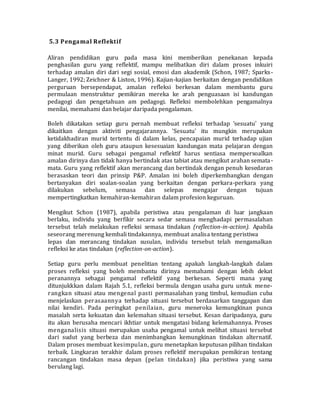 5.3 Pengamal Reflektif
Aliran pendidikan guru pada masa kini memberikan penekanan kepada
penghasilan guru yang reflektif, mampu melibatkan diri dalam proses inkuiri
terhadap amalan diri dari segi sosial, emosi dan akademik (Schon, 1987; Sparks-
Langer, 1992; Zeichner & Liston, 1996). Kajian-kajian berkaitan dengan pendidikan
perguruan bersependapat, amalan refleksi berkesan dalam membantu guru
permulaan menstruktur pemikiran mereka ke arah penguasaan isi kandungan
pedagogi dan pengetahuan am pedagogi. Refleksi membolehkan pengamalnya
menilai, memahami dan belajar daripada pengalaman.
Boleh dikatakan setiap guru pernah membuat refleksi terhadap 'sesuatu' yang
dikaitkan dengan aktiviti pengajarannya. 'Sesuatu' itu mungkin merupakan
ketidakhadiran murid tertentu di dalam kelas, pencapaian murid terhadap ujian
yang diberikan oleh guru ataupun kesesuaian kandungan mata pelajaran dengan
minat murid. Guru sebagai pengamal reflektif harus sentiasa mempersoalkan
amalan dirinya dan tidak hanya bertindak atas tabiat atau mengikut arahan semata-
mata. Guru yang reflektif akan merancang dan bertindak dengan penuh kesedaran
berasaskan teori dan prinsip P&P. Amalan ini boleh diperkembangkan dengan
bertanyakan diri soalan-soalan yang berkaitan dengan perkara-perkara yang
dilakukan sebelum, semasa dan selepas mengajar dengan tujuan
mempertingkatkan kemahiran-kemahiran dalam profesion keguruan.
Mengikut Schon (1987), apabila peristiwa atau pengalaman di luar jangkaan
berlaku, individu yang berfikir secara sedar semasa menghadapi permasalahan
tersebut telah melakukan refleksi semasa tindakan (reflection-in-action). Apabila
seseorang merenung kembali tindakannya, membuat analisa tentang peristiwa
lepas dan merancang tindakan susulan, individu tersebut telah mengamalkan
refleksi ke atas tindakan (reflection-on-action).
Setiap guru perlu membuat penelitian tentang apakah langkah-langkah dalam
proses refleksi yang boleh membantu dirinya memahami dengan lebih dekat
peranannya sebagai pengamal reflektif yang berkesan. Seperti mana yang
ditunjukkkan dalam Rajah 5.1, refleksi bermula dengan usaha guru untuk mene-
rangkan situasi atau mengenal pasti permasalahan yang timbul, kemudian cuba
menjelaskan perasaannya terhadap situasi tersebut berdasarkan tanggapan dan
nilai kendiri. Pada peringkat penilaian, guru meneroka kemungkinan punca
masalah serta kekuatan dan kelemahan situasi tersebut. Kesan daripadanya, guru
itu akan berusaha mencari ikhtiar untuk mengatasi bidang kelemahannya. Proses
menganalisis situasi merupakan usaha pengamal untuk melihat situasi tersebut
dari sudut yang berbeza dan menimbangkan kemungkinan tindakan alternatif.
Dalam proses membuat kesimpulan, guru menetapkan keputusan pilihan tindakan
terbaik. Lingkaran terakhir dalam proses reflektif merupakan pemikiran tentang
rancangan tindakan masa depan (pelan tindakan) jika peristiwa yang sama
berulang lagi.
 