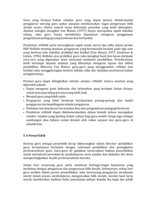 Guru yang berjaya bukan sekadar guru vang dapat meniru tindak-tanduk
pengajaran seorang guru pakar ataupun melaksanakan tugas pengurusan bilik
darjah secara efisien seperti mana kehendak prosedur yang telah ditetapkan.
Amalan sebegini mengikut Van Manen (1977) hanya merupakan aspek teknikal
sahaja, iaitu guru hanya memikirkan keputusan mengenai penggunaan
pengetahuan pedagogi yang berkesan dan berfaedah.
Pemikiran reflektif perlu merangkumi aspek sosial, moral dan etika dalam proses
P&P Refleksi tentang keadaan pengajaran yang bermasalah berlaku pada tiga aras
yang berbeza iaitu teknikal, praktikal dan kritikal (Van Manen, 1977; Zeichener &
Liston, 1996). Refleksi aras praktikal, guru cuba mengkaji hasil dan kesan daripada
cara-cara yang digunakan demi mencapai matlamat pendidikan. Pemikirannya
lebih tertumpu kepada andaian yang dibuatnya mengenai tujuan dan akibat
pendidikan. Menurut Van Manen, guru-guru yang menggunakan refleksi aras
kritikal cuba menggabungkan kriteria akhlak, etika dan tindakan profesional dalam
pengajarannya.
Prestasi guru dapat ditingkatkan melalui amalan reflektif. Antara manfaat yang
diperoleh adalah:
• Dapat mengenai pasti kekuatan dan kelemahan yang terdapat dalam dirinya
untuk mencapai tahap prestasi yang lebih baik.
• Menjadi guru yang lebih yakin.
• Pengajaran yang lebih berkesan berdasarkan prinsip-prinsip dan model
pengajaran dan kepelbagaian teknik pengajaran.
• Tindakan dan keputusan berasaskan ilmu dan pengetahuan pedagogi berkesan.
• Pemikiran reflektif dapat didokumentasikan dalam bentuk tulisan merupakan
sumber rujukan yang penting bukan sahaja bagi guru sendiri tetapi juga sebagai
sumbangan idea baharu untuk dirujuk oleh rakan sejawat dan guru-guru di
sekolah lain.
5.4 Penyelidik
Konsep guru sebagai penyelidik kerap dibincangkan dalam literatur pendidikan
guru terutamanya berkaitan dengan reformasi pendidikan dan peningkatan
profesionalisme guru. Guru-guru di- galakkan menerapkan budaya penyelidikan
untuk memahami persekitaran pembelajaran serta amalan dan tindakan diri demi
mempertingkatkan kualiti profesionalisme mereka.
Setiap hari seseorang guru perlu membuat berbagai-bagai keputusan yang
berkaitan dengan pengajaran dan pengurusan bilik darjah. Sebenarnya, setiap hari
guru terlibat dalam proses penyelidikan, iaitu merancang pengajaran, membantu
murid dalam proses pembelajaran, menguruskan bilik darjah, menilai hasil kerja
murid, memberikan maklum balas pencapaian pelajar kepada ibu bapa dan pihak
 