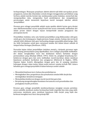 berkepentingan. Waiaupun penjelasan aktiviti-aktiviti tadi lebih merupakan proses
pengajaran, namun jika dinyatakan semula dengan menggunakan peristilahan yang
berbeza adalah mereka bentuk dan melaksanakan pelan tindakan, memerhati dan
mengumpulkan data, menganalisa hasil pembelajaran dan mengubahsuai
perancangan untuk memenuhi keperluan murid menepati takrifan aktiviti
'penyelidikan'.
Peranan guru sebagai penyelidik adalah nyata apabila aktiviti harian guru dicatat
atau didokumentasikan secara nyata/formal dan secara sistematik, melibatkan diri
dalam proses inkuiri dengan tujuan memperbaiki amalan pengajaran dan
pencapaian murid.
Penyelidikan tindakan, iaitu satu bentuk penyelidikan yang dilaksanakan oleh guru
untuk guru dan tentang guru. Segala peranan, fungsi, amalan, budaya dan norma di
sekolah lebih difahami oleh guru berbanding dengan penyelidik pihak ketiga. Oleh
itu, lebih bertepatan untuk guru menyiasat amalan diri dalam situasi sekolah di
tempat beliau bertugas (Stenhouse, 1983).
Persoalan kajian dalam penyelidikan tindakan menjelma daripada perasaan ingin
tahu tentang permasalahan yang dipethatikan. Guru sebagai penyelidik melibatkan
diri dalam menghasilkan teori dan kefahaman baharu berkaitan dengan
permasalahan yang dihadapi (Elliott, 1991). Selain itu, pengkaji berpeluang ber-
kolaborasi dengan guru lain serta melibatkan murid-muridnya dalam membuat
keputusan perkaitan kurikulum dan pengajaran (Hitchcock & Hughes, 1989).
Dapatan kajian boleh dikongsikan dengan guru lain di samping membina
hubungan dengan rakan taulan dalam usaha mencari amalan terbaik P&P. Antara
kebaikan guru sebagai penyelidik di dalam kelasnya sendiri adalah:
• Menambah kejelasan teori, bahasa dan pembelajaran.
• Meningkatkan ilmu pengetahuan dan pemahaman amalan bilik darjah dan
meningkatkan kemahiran mengajar.
• Memudahkan kolaborasi dengan murid-murid dan guru lain.
• Berpeluang mengembangkan komitmen bersama ke arah penambaikan dan
peningkatan kualiti profesion.
Peranan guru sebagai penyelidik membenarkannya mengkaji sesuatu peristiwa
secara saintifik, membuat analisa berdasarkan bukti empirikal dan data yang sahih
seterusnya membantu guru membuat keputusan bilik darjah yang bijak dan
berkesan mengikut teori-teori dan prinsip P&P
 