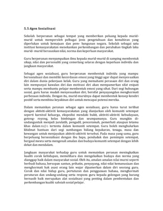 5.5 Agen Sosialisasi
Sekolah berperanan sebagai tempat yang memberikan peluang kepada murid-
murid untuk memperoleh pelbagai jenis pengetahuan dan kemahiran yang
diperlukan untuk kemajuan dan pem- bangunan negara. Sekolah sebagai satu
institusi kemasyarakatan menekankan perkembangan dan perubahan tingkah laku
murid- murid berasaskan nilai, norma dan keperluan masyarakat.
Guru berperanan menyampaikan ilmu kepada murid-murid di samping membentuk
sikap, nilai dan personaliti yang cemerlang selaras dengan keperluan individu dan
jangkaan masyarakat.
Sebagai agen sosialisasi, guru berperanan membentuk individu yang mampu
bersosialisasi dan memiliki kecerdasan emosi yang tinggi agar dapat menyesuaikan
diri dalam dunia pekerjaan kelak. Guru yang memahami perasaan diri dan orang
lain mempunyai kawalan diri dan motivasi diri akan mempamerkan sifat enipati
serta mampu membantu pelajar membentuk emosi yang sihat. Dari segi hubungan
sosial, guru harus mudah menyesuaikan diri, bersifat penyayangdan menghormati
perbezaan individu. Dengan itu, murid-muridnya dapat membentuk konsep kendiri
positif serta membina keyakinan diri untuk mencapai potensi mereka.
Dalam memainkan peranan sebagai agen sosialisasi, guru harus turut terlibat
dengan aktiviti-aktiviti kemasyarakatan yang dianjurkan oleh komuniti setempat
seperti karnival keluarga, ekspedisi mendaki bukit, aktiviti-aktiviti kebudayaan,
gotong- royong, kelas bimbingan dan seumpamanya. Guru mungkin di-
undanguntuk menjadi jurulatih, pengadil, penceramah, pemerhati ataupun tetamu
khas dalam majJis tertentu dalam komuniti setempat. Guru boleh menghulurkan
khidmat bantuan dari segi sumbangan bidang kepakaran, tenaga, masa dan
kewangan untuk menjayakan aktiviti-aktiviti tersebut. Pada masa yang sama, guru
berpeluang bersosialisasi dengan ibu bapa, penduduk dan pemimpin setempat,
bergaul mesra serta mengenali amalan dan budaya komuniti setempat dengan lebih
dekat dan mendalam.
Jangkaan masyarakat terhadap guru untuk memainkan peranan meningkatkan
kualiti corak kehidupan, memelihara dan mengekalkan budaya dan norma yang
dianggap baik dalam masyarakat sosial. Oleh itu, amalan-amalan nilai murni seperti
berbudi bahasa, bersopan santun, prihatin, penyayang, nilai-nilai kemanusiaan dan
menghormati hak asasi orang lain wajar dipamerkan dalam diri seorang guru.
Corak dan nilai hidup guru, pertuturan dan penggunaan bahasa, menghormati
peraturan dan undang-undang serta respons guru kepada golongan yang kurang
bernasib baik merupakan alat sosialisasi yang penting dalam pembentukan dan
perkembangan kualiti sahsiah sosial pelajar.
 