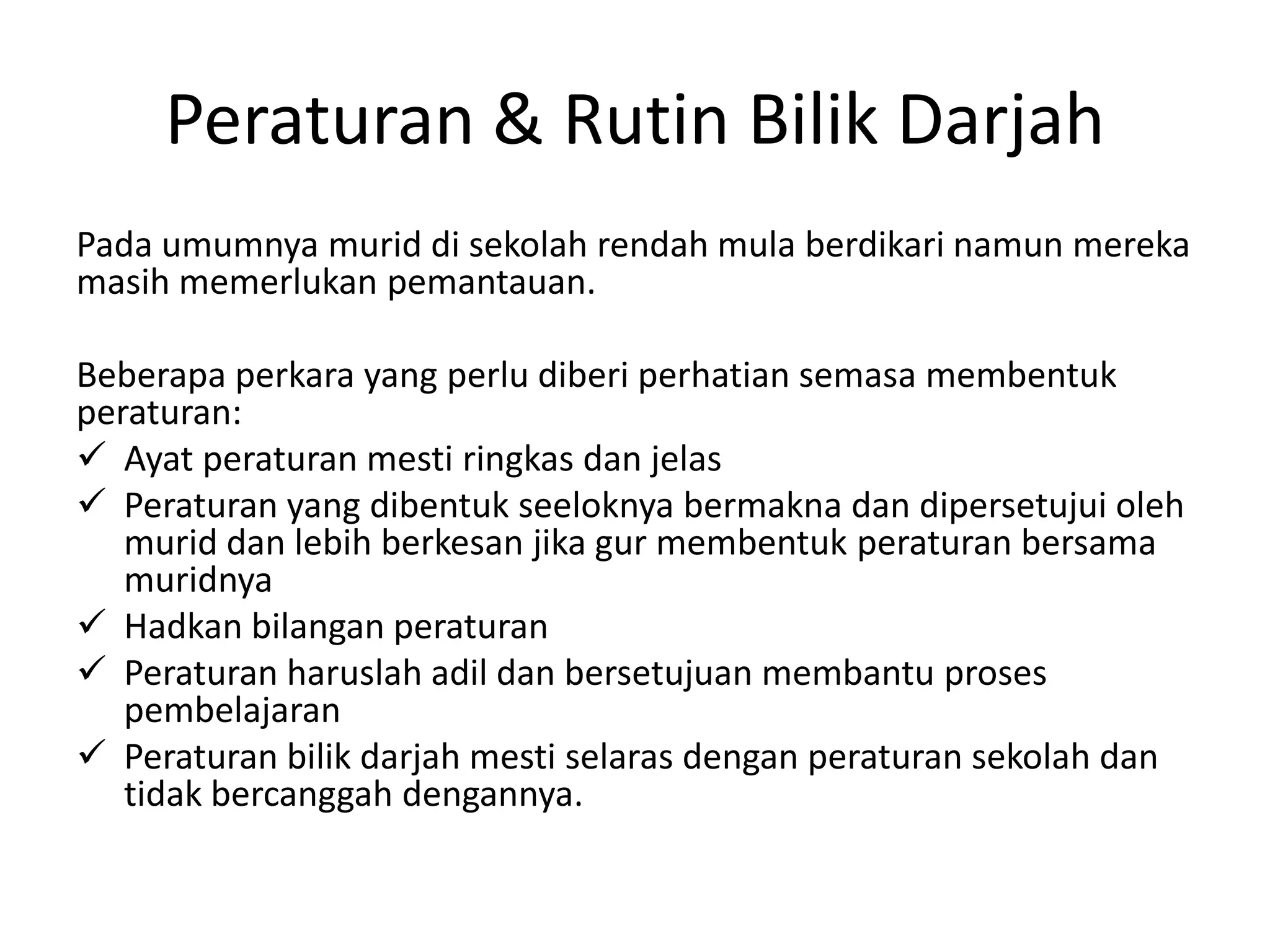 Peraturan & Rutin Bilik Darjah
Pada umumnya murid di sekolah rendah mula berdikari namun mereka
masih memerlukan pemantauan.

Beberapa perkara yang perlu diberi perhatian semasa membentuk
peraturan:
 Ayat peraturan mesti ringkas dan jelas
 Peraturan yang dibentuk seeloknya bermakna dan dipersetujui oleh
   murid dan lebih berkesan jika gur membentuk peraturan bersama
   muridnya
 Hadkan bilangan peraturan
 Peraturan haruslah adil dan bersetujuan membantu proses
   pembelajaran
 Peraturan bilik darjah mesti selaras dengan peraturan sekolah dan
   tidak bercanggah dengannya.
 