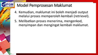 Model Pemprosesan Maklumat
4. Kemudian, maklumat ini boleh menjadi output
melalui proses memperoleh kembali (retrievel).
5. Melibatkan proses menerima, mengenkod,
menyimpan dan mengingat kembali maklumat.
 