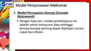Model Pemprosesan Maklumat
1. Model Pencapaian Konsep (Concept
Attainment)
 Dengan kata lain, model pembelajaran ini
adalah untuk menyusun data sehingga
konsep-konsep penting dapat dipelajari secara
cepat dan efisien.
 