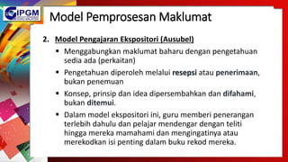 Model Pemprosesan Maklumat
2. Model Pengajaran Ekspositori (Ausubel)
 Menggabungkan maklumat baharu dengan pengetahuan
sedia ada (perkaitan)
 Pengetahuan diperoleh melalui resepsi atau penerimaan,
bukan penemuan
 Konsep, prinsip dan idea dipersembahkan dan difahami,
bukan ditemui.
 Dalam model ekspositori ini, guru memberi penerangan
terlebih dahulu dan pelajar mendengar dengan teliti
hingga mereka mamahami dan mengingatinya atau
merekodkan isi penting dalam buku rekod mereka.
 